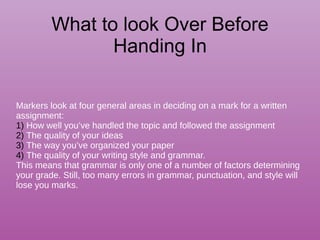 What to look Over Before
Handing In
Markers look at four general areas in deciding on a mark for a written
assignment:
1) How well you’ve handled the topic and followed the assignment
2) The quality of your ideas
3) The way you’ve organized your paper
4) The quality of your writing style and grammar.
This means that grammar is only one of a number of factors determining
your grade. Still, too many errors in grammar, punctuation, and style will
lose you marks.
 