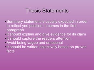 Thesis Statements
● Summery statement is usually expected in order
to reflect you position. It comes in the first
paragraph.
● It should explain and give evidence for its claim
● It should capture the readers attention.
● Avoid being vague and emotional
● It should be written objectively based on proven
facts
 