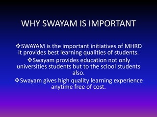 WHY SWAYAM IS IMPORTANT
SWAYAM is the important initiatives of MHRD
it provides best learning qualities of students.
Swayam provides education not only
universities students but to the sclool students
also.
Swayam gives high quality learning experience
anytime free of cost.
 
