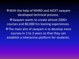 With the help of MHRD and AICET swayam
developed technical process.
Swayam wants to create almost 2000+
courses and 80,000 hrs leaning experiences.
The main aim of swayam is to develop more
courses in 2 to 3 years so that they can
establish a interactive platform for students.
 