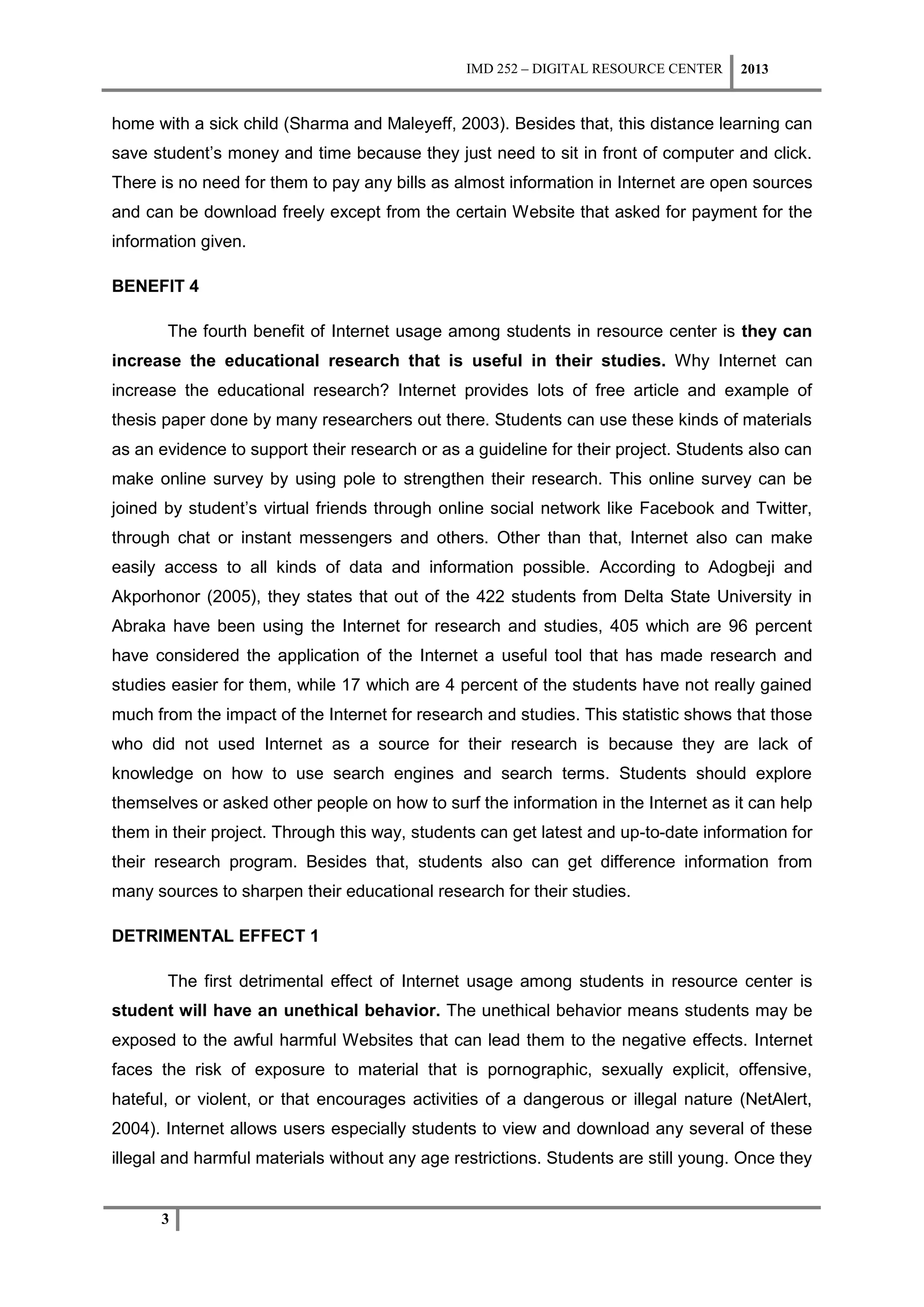 IMD 252 – DIGITAL RESOURCE CENTER    2013


home with a sick child (Sharma and Maleyeff, 2003). Besides that, this distance learning can
save student’s money and time because they just need to sit in front of computer and click.
There is no need for them to pay any bills as almost information in Internet are open sources
and can be download freely except from the certain Website that asked for payment for the
information given.

BENEFIT 4

       The fourth benefit of Internet usage among students in resource center is they can
increase the educational research that is useful in their studies. Why Internet can
increase the educational research? Internet provides lots of free article and example of
thesis paper done by many researchers out there. Students can use these kinds of materials
as an evidence to support their research or as a guideline for their project. Students also can
make online survey by using pole to strengthen their research. This online survey can be
joined by student’s virtual friends through online social network like Facebook and Twitter,
through chat or instant messengers and others. Other than that, Internet also can make
easily access to all kinds of data and information possible. According to Adogbeji and
Akporhonor (2005), they states that out of the 422 students from Delta State University in
Abraka have been using the Internet for research and studies, 405 which are 96 percent
have considered the application of the Internet a useful tool that has made research and
studies easier for them, while 17 which are 4 percent of the students have not really gained
much from the impact of the Internet for research and studies. This statistic shows that those
who did not used Internet as a source for their research is because they are lack of
knowledge on how to use search engines and search terms. Students should explore
themselves or asked other people on how to surf the information in the Internet as it can help
them in their project. Through this way, students can get latest and up-to-date information for
their research program. Besides that, students also can get difference information from
many sources to sharpen their educational research for their studies.

DETRIMENTAL EFFECT 1

       The first detrimental effect of Internet usage among students in resource center is
student will have an unethical behavior. The unethical behavior means students may be
exposed to the awful harmful Websites that can lead them to the negative effects. Internet
faces the risk of exposure to material that is pornographic, sexually explicit, offensive,
hateful, or violent, or that encourages activities of a dangerous or illegal nature (NetAlert,
2004). Internet allows users especially students to view and download any several of these
illegal and harmful materials without any age restrictions. Students are still young. Once they


      3
 