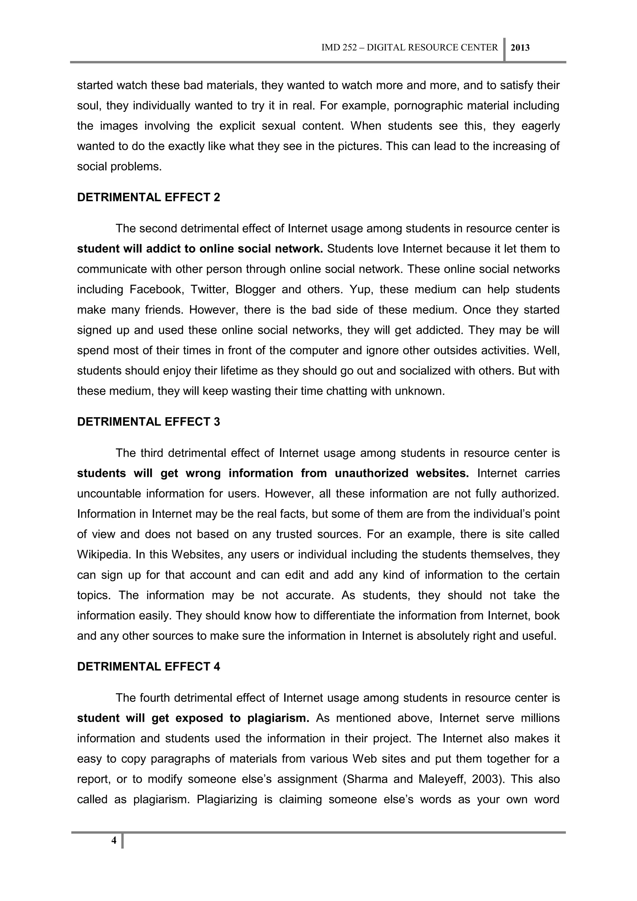 IMD 252 – DIGITAL RESOURCE CENTER    2013


started watch these bad materials, they wanted to watch more and more, and to satisfy their
soul, they individually wanted to try it in real. For example, pornographic material including
the images involving the explicit sexual content. When students see this, they eagerly
wanted to do the exactly like what they see in the pictures. This can lead to the increasing of
social problems.

DETRIMENTAL EFFECT 2

       The second detrimental effect of Internet usage among students in resource center is
student will addict to online social network. Students love Internet because it let them to
communicate with other person through online social network. These online social networks
including Facebook, Twitter, Blogger and others. Yup, these medium can help students
make many friends. However, there is the bad side of these medium. Once they started
signed up and used these online social networks, they will get addicted. They may be will
spend most of their times in front of the computer and ignore other outsides activities. Well,
students should enjoy their lifetime as they should go out and socialized with others. But with
these medium, they will keep wasting their time chatting with unknown.

DETRIMENTAL EFFECT 3

       The third detrimental effect of Internet usage among students in resource center is
students will get wrong information from unauthorized websites. Internet carries
uncountable information for users. However, all these information are not fully authorized.
Information in Internet may be the real facts, but some of them are from the individual’s point
of view and does not based on any trusted sources. For an example, there is site called
Wikipedia. In this Websites, any users or individual including the students themselves, they
can sign up for that account and can edit and add any kind of information to the certain
topics. The information may be not accurate. As students, they should not take the
information easily. They should know how to differentiate the information from Internet, book
and any other sources to make sure the information in Internet is absolutely right and useful.

DETRIMENTAL EFFECT 4

       The fourth detrimental effect of Internet usage among students in resource center is
student will get exposed to plagiarism. As mentioned above, Internet serve millions
information and students used the information in their project. The Internet also makes it
easy to copy paragraphs of materials from various Web sites and put them together for a
report, or to modify someone else’s assignment (Sharma and Maleyeff, 2003). This also
called as plagiarism. Plagiarizing is claiming someone else’s words as your own word


      4
 