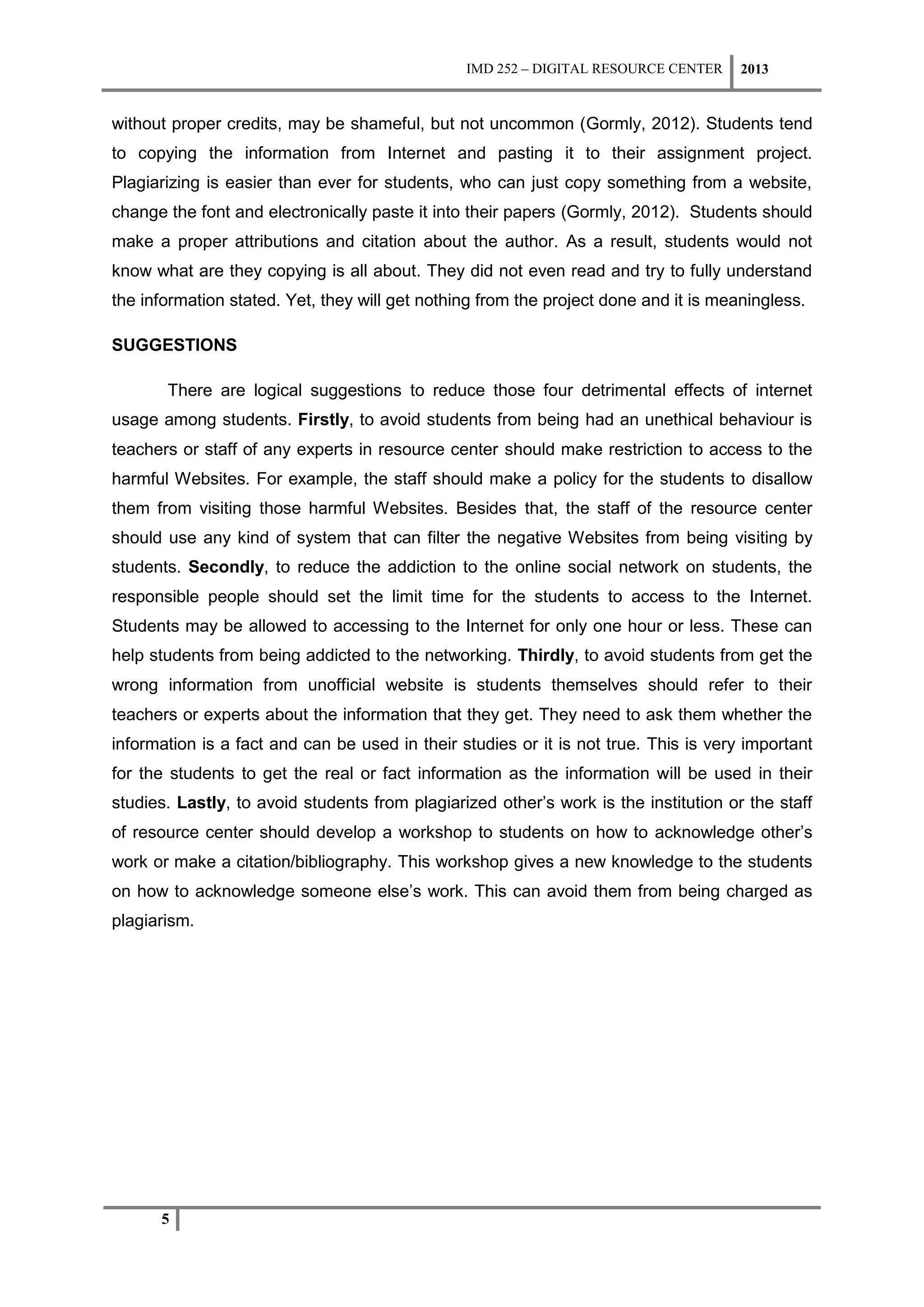 IMD 252 – DIGITAL RESOURCE CENTER     2013


without proper credits, may be shameful, but not uncommon (Gormly, 2012). Students tend
to copying the information from Internet and pasting it to their assignment project.
Plagiarizing is easier than ever for students, who can just copy something from a website,
change the font and electronically paste it into their papers (Gormly, 2012). Students should
make a proper attributions and citation about the author. As a result, students would not
know what are they copying is all about. They did not even read and try to fully understand
the information stated. Yet, they will get nothing from the project done and it is meaningless.

SUGGESTIONS

       There are logical suggestions to reduce those four detrimental effects of internet
usage among students. Firstly, to avoid students from being had an unethical behaviour is
teachers or staff of any experts in resource center should make restriction to access to the
harmful Websites. For example, the staff should make a policy for the students to disallow
them from visiting those harmful Websites. Besides that, the staff of the resource center
should use any kind of system that can filter the negative Websites from being visiting by
students. Secondly, to reduce the addiction to the online social network on students, the
responsible people should set the limit time for the students to access to the Internet.
Students may be allowed to accessing to the Internet for only one hour or less. These can
help students from being addicted to the networking. Thirdly, to avoid students from get the
wrong information from unofficial website is students themselves should refer to their
teachers or experts about the information that they get. They need to ask them whether the
information is a fact and can be used in their studies or it is not true. This is very important
for the students to get the real or fact information as the information will be used in their
studies. Lastly, to avoid students from plagiarized other’s work is the institution or the staff
of resource center should develop a workshop to students on how to acknowledge other’s
work or make a citation/bibliography. This workshop gives a new knowledge to the students
on how to acknowledge someone else’s work. This can avoid them from being charged as
plagiarism.




      5
 