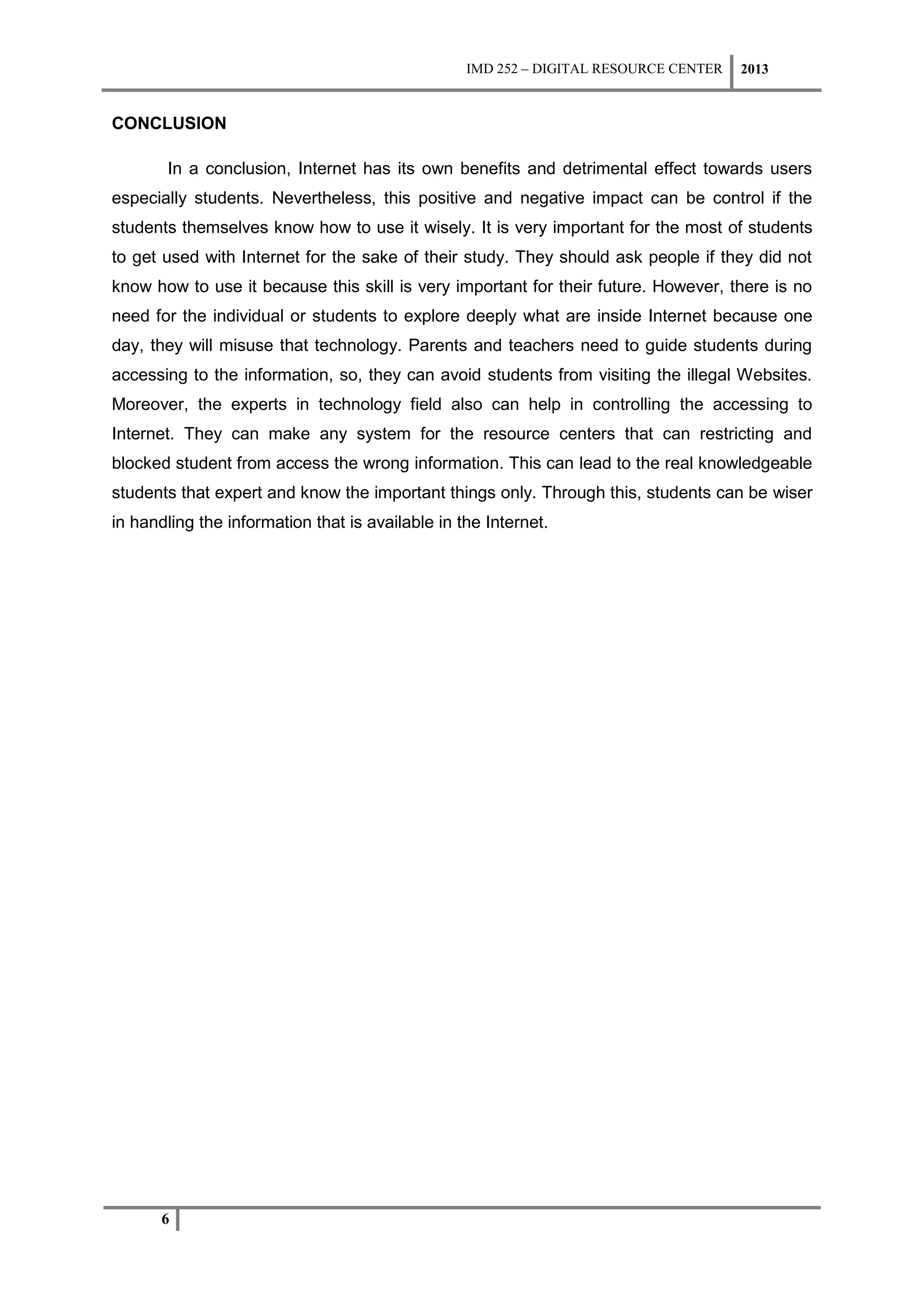 IMD 252 – DIGITAL RESOURCE CENTER   2013


CONCLUSION

       In a conclusion, Internet has its own benefits and detrimental effect towards users
especially students. Nevertheless, this positive and negative impact can be control if the
students themselves know how to use it wisely. It is very important for the most of students
to get used with Internet for the sake of their study. They should ask people if they did not
know how to use it because this skill is very important for their future. However, there is no
need for the individual or students to explore deeply what are inside Internet because one
day, they will misuse that technology. Parents and teachers need to guide students during
accessing to the information, so, they can avoid students from visiting the illegal Websites.
Moreover, the experts in technology field also can help in controlling the accessing to
Internet. They can make any system for the resource centers that can restricting and
blocked student from access the wrong information. This can lead to the real knowledgeable
students that expert and know the important things only. Through this, students can be wiser
in handling the information that is available in the Internet.




       6
 