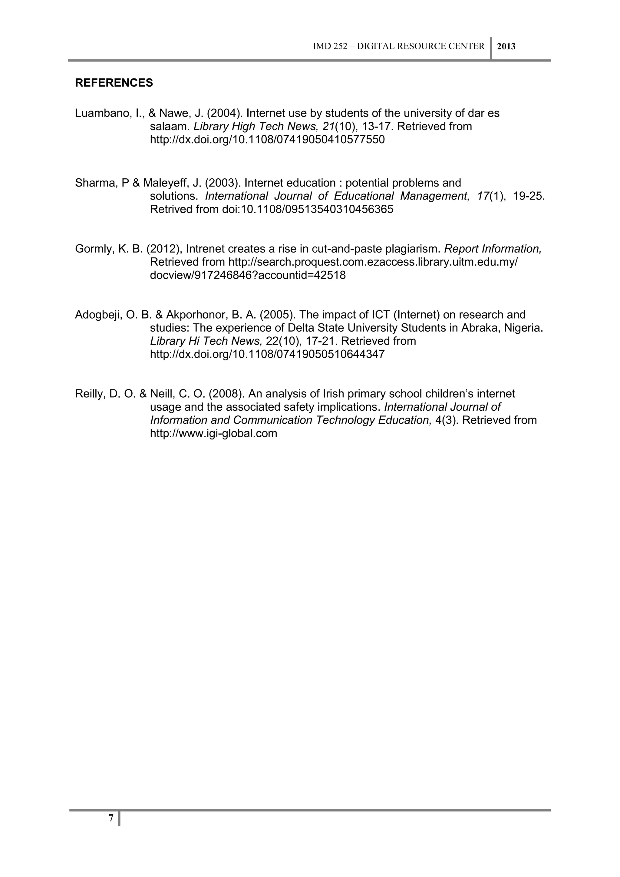 IMD 252 – DIGITAL RESOURCE CENTER    2013


REFERENCES

Luambano, I., & Nawe, J. (2004). Internet use by students of the university of dar es
              salaam. Library High Tech News, 21(10), 13-17. Retrieved from
              http://dx.doi.org/10.1108/07419050410577550


Sharma, P & Maleyeff, J. (2003). Internet education : potential problems and
             solutions. International Journal of Educational Management, 17(1), 19-25.
             Retrived from doi:10.1108/09513540310456365


Gormly, K. B. (2012), Intrenet creates a rise in cut-and-paste plagiarism. Report Information,
               Retrieved from http://search.proquest.com.ezaccess.library.uitm.edu.my/
               docview/917246846?accountid=42518


Adogbeji, O. B. & Akporhonor, B. A. (2005). The impact of ICT (Internet) on research and
              studies: The experience of Delta State University Students in Abraka, Nigeria.
              Library Hi Tech News, 22(10), 17-21. Retrieved from
              http://dx.doi.org/10.1108/07419050510644347


Reilly, D. O. & Neill, C. O. (2008). An analysis of Irish primary school children’s internet
                usage and the associated safety implications. International Journal of
                Information and Communication Technology Education, 4(3). Retrieved from
                http://www.igi-global.com




      7
 