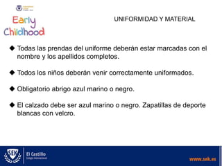 UNIFORMIDAD Y MATERIAL
 Todas las prendas del uniforme deberán estar marcadas con el
nombre y los apellidos completos.
 Todos los niños deberán venir correctamente uniformados.
 Obligatorio abrigo azul marino o negro.
 El calzado debe ser azul marino o negro. Zapatillas de deporte
blancas con velcro.
 