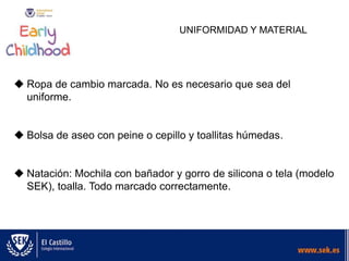 UNIFORMIDAD Y MATERIAL
 Ropa de cambio marcada. No es necesario que sea del
uniforme.
 Bolsa de aseo con peine o cepillo y toallitas húmedas.
 Natación: Mochila con bañador y gorro de silicona o tela (modelo
SEK), toalla. Todo marcado correctamente.
 