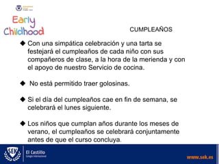 CUMPLEAÑOS
 Con una simpática celebración y una tarta se
festejará el cumpleaños de cada niño con sus
compañeros de clase, a la hora de la merienda y con
el apoyo de nuestro Servicio de cocina.
 No está permitido traer golosinas.
 Si el día del cumpleaños cae en fin de semana, se
celebrará el lunes siguiente.
 Los niños que cumplan años durante los meses de
verano, el cumpleaños se celebrará conjuntamente
antes de que el curso concluya.
 
