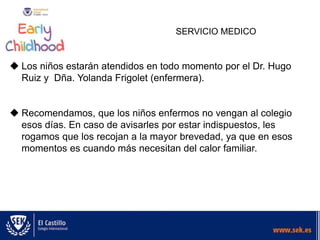 SERVICIO MEDICO
 Los niños estarán atendidos en todo momento por el Dr. Hugo
Ruiz y Dña. Yolanda Frigolet (enfermera).
 Recomendamos, que los niños enfermos no vengan al colegio
esos días. En caso de avisarles por estar indispuestos, les
rogamos que los recojan a la mayor brevedad, ya que en esos
momentos es cuando más necesitan del calor familiar.
 