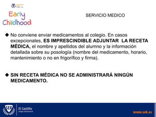 SERVICIO MEDICO
 No conviene enviar medicamentos al colegio. En casos
excepcionales, ES IMPRESCINDIBLE ADJUNTAR LA RECETA
MÉDICA, el nombre y apellidos del alumno y la información
detallada sobre su posología (nombre del medicamento, horario,
mantenimiento o no en frigorífico y firma).
 SIN RECETA MÉDICA NO SE ADMINISTRARÁ NINGÚN
MEDICAMENTO.
 