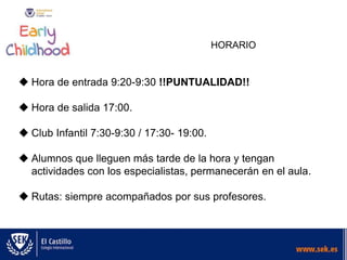 HORARIO
 Hora de entrada 9:20-9:30 !!PUNTUALIDAD!!
 Hora de salida 17:00.
 Club Infantil 7:30-9:30 / 17:30- 19:00.
 Alumnos que lleguen más tarde de la hora y tengan
actividades con los especialistas, permanecerán en el aula.
 Rutas: siempre acompañados por sus profesores.
 