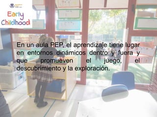 En un aula PEP, el aprendizaje tiene lugar
en entornos dinámicos dentro y fuera y
que promueven el juego, el
descubrimiento y la exploración.
 