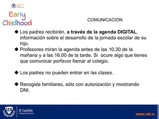 COMUNICACION
 Los padres recibirán, a través de la agenda DIGITAL,
información sobre el desarrollo de la jornada escolar de su
hijo.
 Profesores miran la agenda antes de las 10,30 de la
mañana y a las 16,00 de la tarde. Si ocure algo que tienes
que comunicar porfavor llamar al colegio.
 Los padres no pueden entrar en las clases.
 Recogida familiares, sólo con autorización y mostrando
DNI.
 