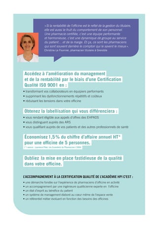 Accédez  à l’amélioration du management  
et de la rentabilité par le biais d’une Certification
Qualité ISO 9001 en :
• transformant vos collaborateurs en équipiers performants 
• supprimant les dysfonctionnements répétitifs et coûteux
• réduisant les tensions dans votre officine
Obtenez  la labellisation qui vous différenciera :
• vous rendant éligible aux appels d’offres des EHPADS
• vous distinguant auprès des ARS
• vous qualifiant auprès de vos patients et des autres professionnels de santé
Économisez 1,5 % du chiffre d’affaire annuel HT*
pour une officine de 5 personnes.
(*) source : Laurence Pitet, Les Essentiels du Pharmacien / 2004
Oubliez la mise en place fastidieuse de la qualité
dans votre officine.
L’ACCOMPAGNEMENT À LA CERTIFICATION QUALITÉ DE L’ACADÉMIE HPI C’EST :
• une démarche fondée sur l’expérience de pharmaciens d’officine en activité
• un accompagnement par une ingénieure qualiticienne experte en l’officine
• un état d’esprit au bénéfice du patient
• un système de management élaboré au cœur même de l’espace vente
• un référentiel métier évoluant en fonction des besoins des officines
« Si la rentabilité de l’officine est le reflet de la gestion du titulaire,
elle est aussi le fruit du comportement de son personnel.
Une pharmacie certifiée, c’est une équipe performante
et harmonieuse, c’est une dynamique de groupe au service
du patient… et de la marge. Et ça, ce sont les pharmaciens
qui sont souvent derrière le comptoir qui le savent le mieux ».
Christine Le Fournier, pharmacien titulaire à Grenoble
 