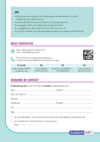 • 60 pharmacies employant 550 collaborateurs et représentant un chiffre
d’affaire de 160 millions d’euros
• une société de pharmaciens d’officine, non un groupement
• un partage continu des expériences et des savoir-faire
• un engagement à dire ce qu’on fait et à faire ce qu’on dit
• une force militante pour plus de qualité au service des patients et des officines
À retourner par fax au 03 25 73 39 69 ou mail contact@hpisas.com
Nom …………………………………....................... Prénom ………......……………………….
Nom de l’Officine ……..…………………………………………......…….………......…………....
Adresse ………………………..................…….………......………………….......................…….
Téléphone : ………….……………………………… Portable : …......…....................................
Fax : ……..………….............................................................…………….................................
Mail : …..……………............................................………………..............................................
Je suis intéressé(e) par la démarche de Certification ISO 9001 de l’Académie HPI
Je souhaite être contacté(e) pour un rendez-vous.
Date : ……/………/..............
web : www.academie-hpisas.com
mail : contact@hpisas.com
Pour joindre vos interlocuteurs régionaux
si votre numéro de téléphone fixe commence par :
NOUS CONTACTER
HPI
DEMANDE DE CONTACT
01 ou 05 02 03 04
Jean Philippe CARRÉ
06 08 03 41 20
Fabien RAUCH
06 87 26 03 16
Christine LE FOURNIER
06 20 68 28 48 
Florence BEAU
06 81 57 41 79
 