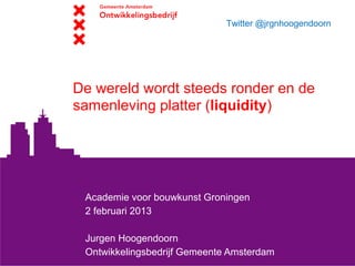 Twitter @jrgnhoogendoorn




De wereld wordt steeds ronder en de
samenleving platter (liquidity)




 Academie voor bouwkunst Groningen
 2 februari 2013

 Jurgen Hoogendoorn
 Ontwikkelingsbedrijf Gemeente Amsterdam
 