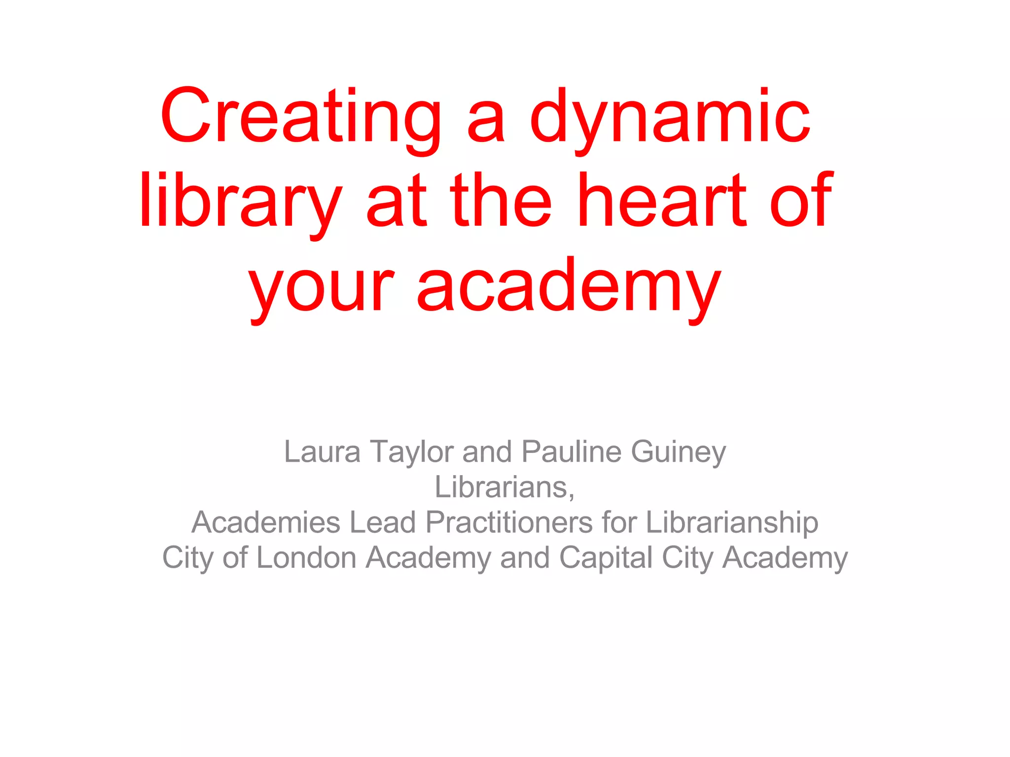 Creating a dynamic library at the heart of your academy Laura Taylor and Pauline Guiney Librarians, Academies Lead Practitioners for Librarianship City of London Academy and Capital City Academy 