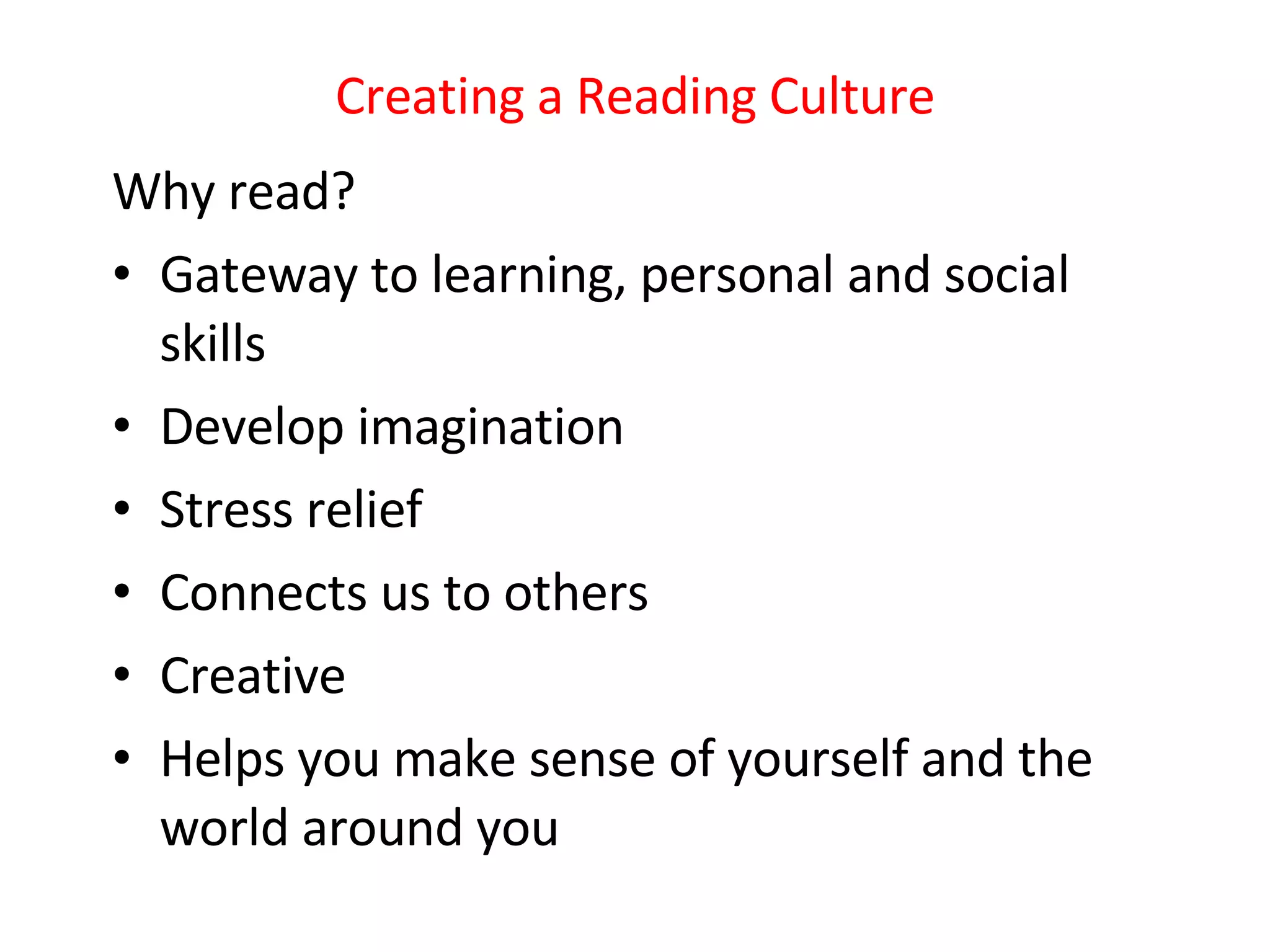 Creating a Reading Culture Why read? Gateway to learning, personal and social skills Develop imagination Stress relief Connects us to others Creative Helps you make sense of yourself and the world around you 
