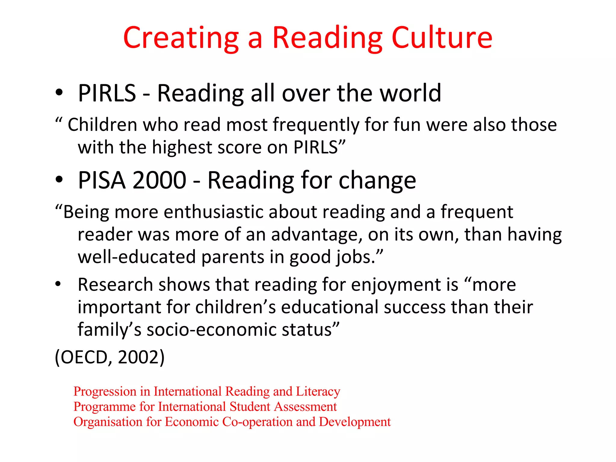 Creating a Reading Culture PIRLS - Reading all over the world “  Children who read most frequently for fun were also those with the highest score on PIRLS” PISA 2000 - Reading for change “ Being more enthusiastic about reading and a frequent reader was more of an advantage, on its own, than having well-educated parents in good jobs.” Research shows that reading for enjoyment is “more important for children’s educational success than their family’s socio-economic status” (OECD, 2002) Progression in International Reading and Literacy Programme for International Student Assessment Organisation for Economic Co-operation and Development 