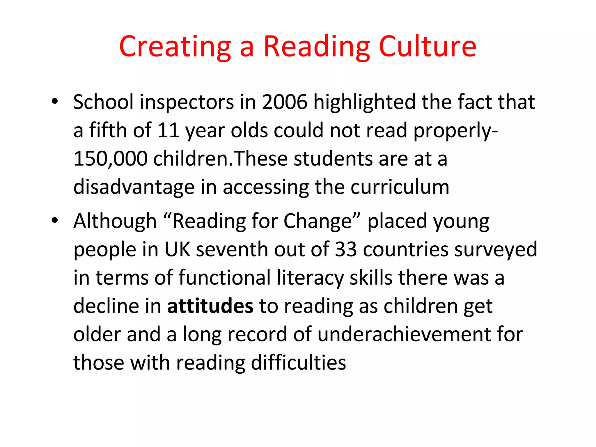 Creating a Reading Culture School inspectors in 2006 highlighted the fact that a fifth of 11 year olds could not read properly- 150,000 children.These students are at a disadvantage in accessing the curriculum Although “Reading for Change” placed young people in UK seventh out of 33 countries surveyed in terms of functional literacy skills there was a decline in  attitudes  to reading as children get older and a long record of underachievement for those with reading difficulties 