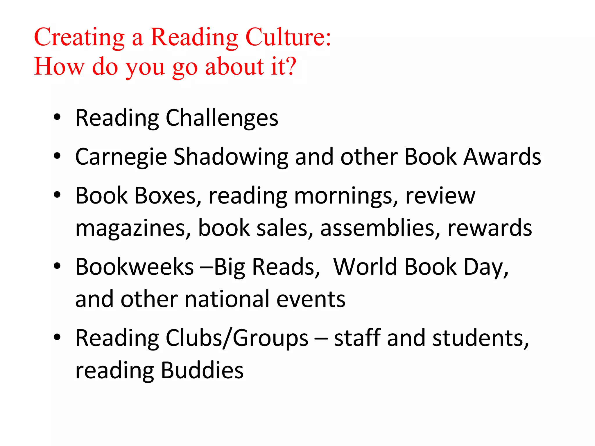 Reading Challenges Carnegie Shadowing and other Book Awards Book Boxes, reading mornings, review magazines, book sales, assemblies, rewards Bookweeks –Big Reads,  World Book Day,  and other national events Reading Clubs/Groups – staff and students, reading Buddies Creating a Reading Culture: How do you go about it? 