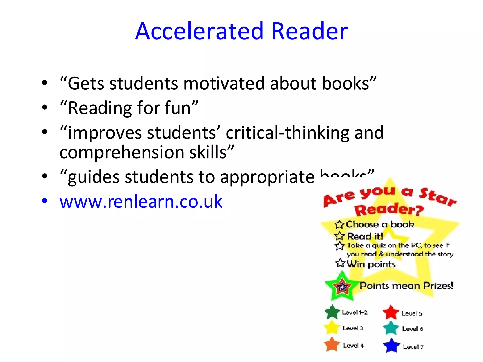 Accelerated Reader “ Gets students motivated about books” “ Reading for fun” “ improves students’ critical-thinking and comprehension skills” “ guides students to appropriate books” www.renlearn.co.uk 
