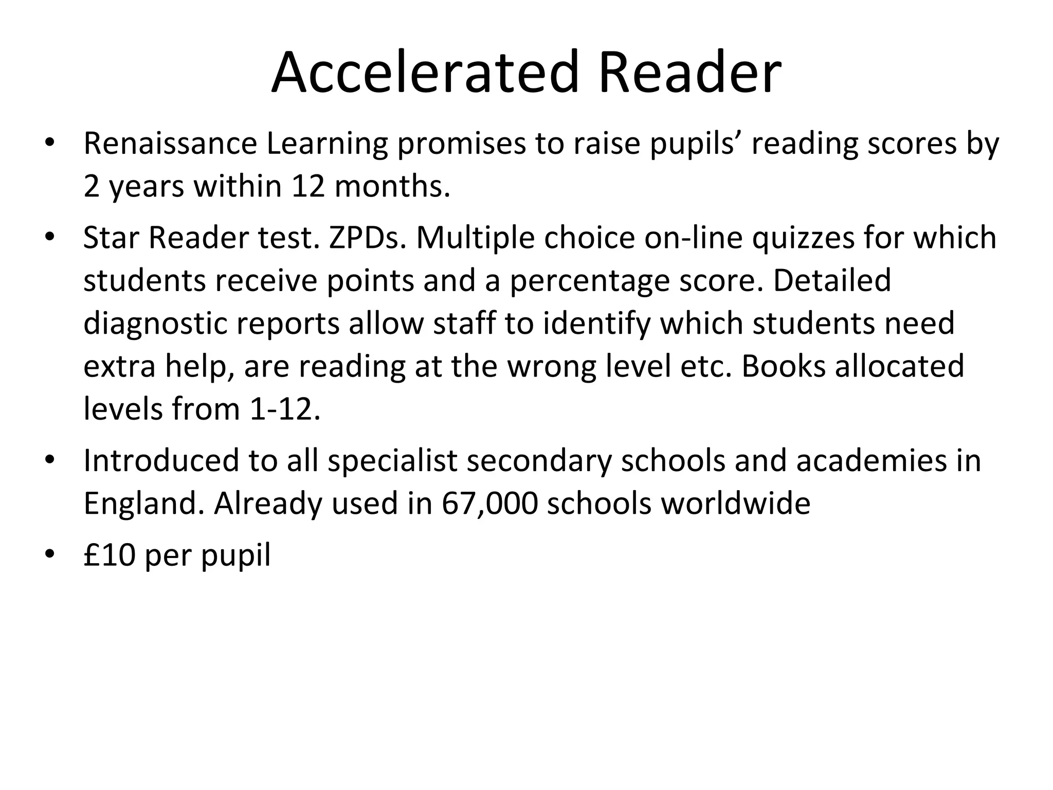Accelerated Reader Renaissance Learning promises to raise pupils’ reading scores by 2 years within 12 months. Star Reader test. ZPDs. Multiple choice on-line quizzes for which students receive points and a percentage score. Detailed diagnostic reports allow staff to identify which students need extra help, are reading at the wrong level etc. Books allocated levels from 1-12. Introduced to all specialist secondary schools and academies in England. Already used in 67,000 schools worldwide £10 per pupil 