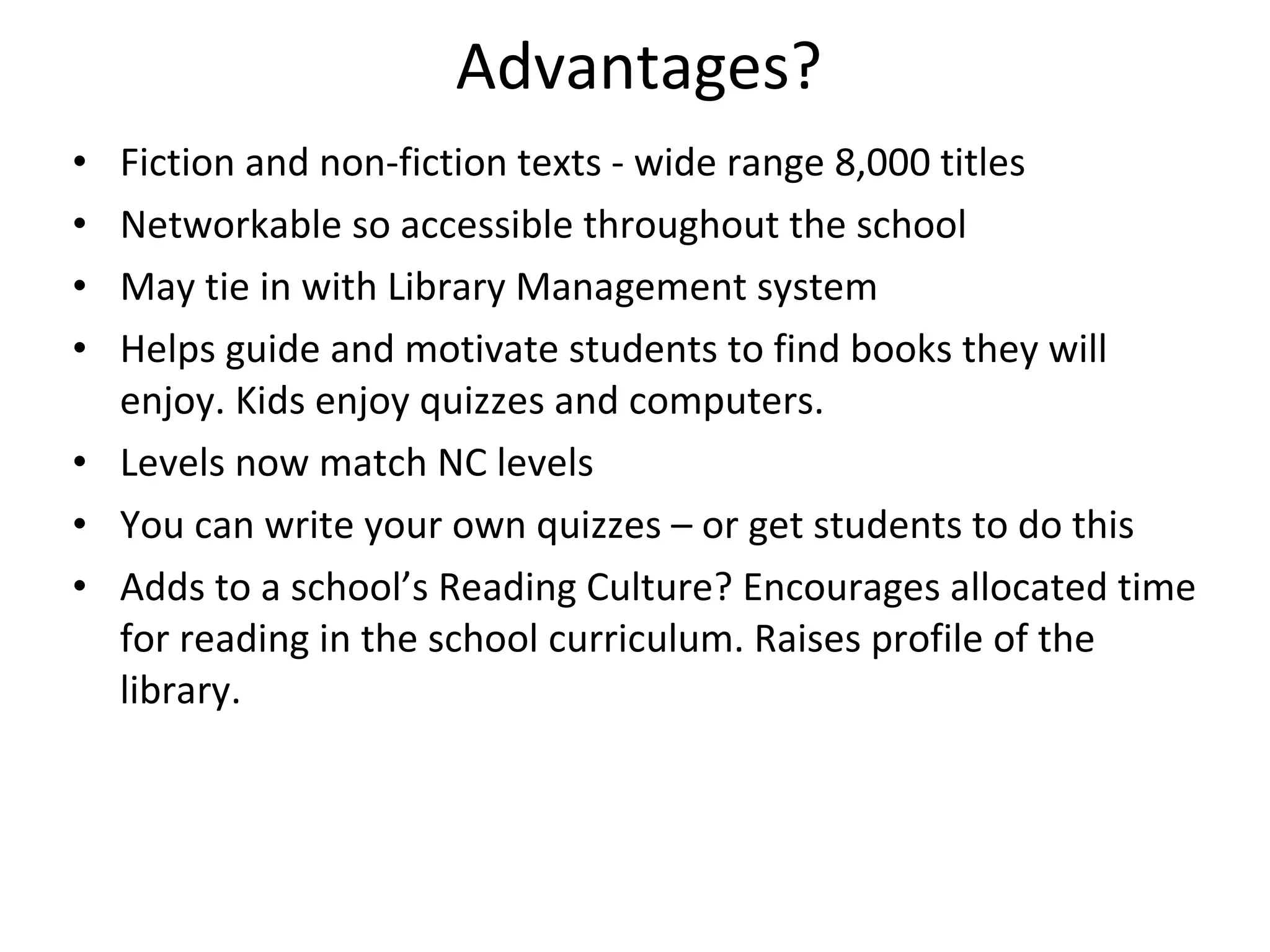 Advantages? Fiction and non-fiction texts - wide range 8,000 titles Networkable so accessible throughout the school May tie in with Library Management system Helps guide and motivate students to find books they will enjoy. Kids enjoy quizzes and computers. Levels now match NC levels You can write your own quizzes – or get students to do this  Adds to a school’s Reading Culture? Encourages allocated time for reading in the school curriculum. Raises profile of the library. 