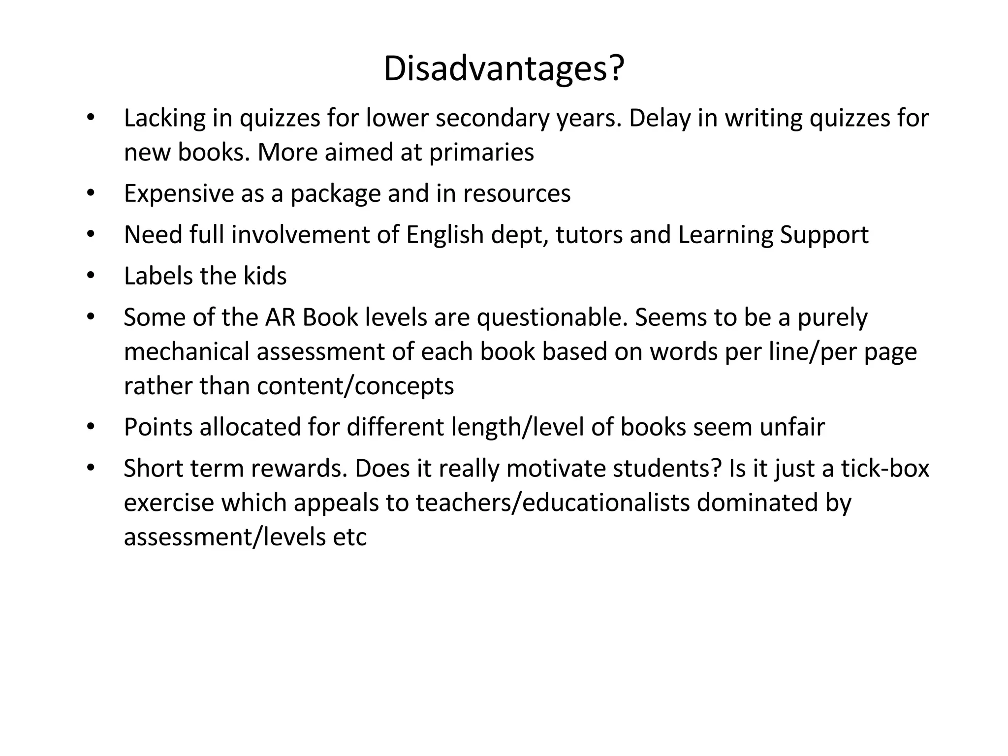 Disadvantages? Lacking in quizzes for lower secondary years. Delay in writing quizzes for new books. More aimed at primaries Expensive as a package and in resources Need full involvement of English dept, tutors and Learning Support Labels the kids Some of the AR Book levels are questionable. Seems to be a purely mechanical assessment of each book based on words per line/per page rather than content/concepts  Points allocated for different length/level of books seem unfair Short term rewards. Does it really motivate students? Is it just a tick-box exercise which appeals to teachers/educationalists dominated by assessment/levels etc 