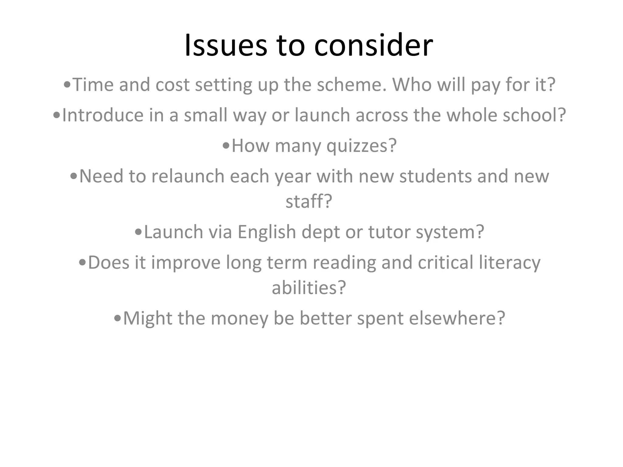 Issues to consider Time and cost setting up the scheme. Who will pay for it? Introduce in a small way or launch across the whole school? How many quizzes? Need to relaunch each year with new students and new staff? Launch via English dept or tutor system? Does it improve long term reading and critical literacy abilities? Might the money be better spent elsewhere? 