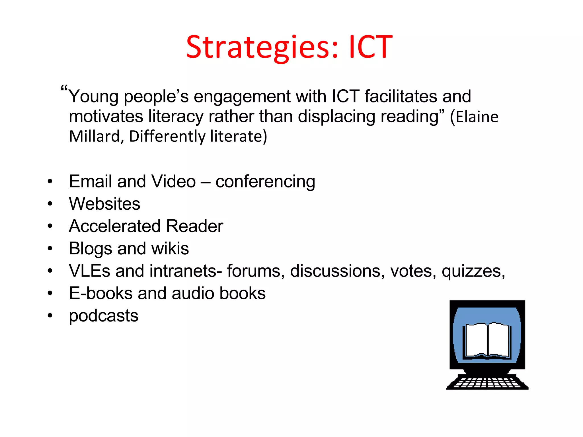 Strategies: ICT  “ Young people’s engagement with ICT facilitates and motivates literacy rather than displacing reading” ( Elaine Millard, Differently literate) Email and Video – conferencing Websites Accelerated Reader Blogs and wikis VLEs and intranets- forums, discussions, votes, quizzes,  E-books and audio books podcasts 