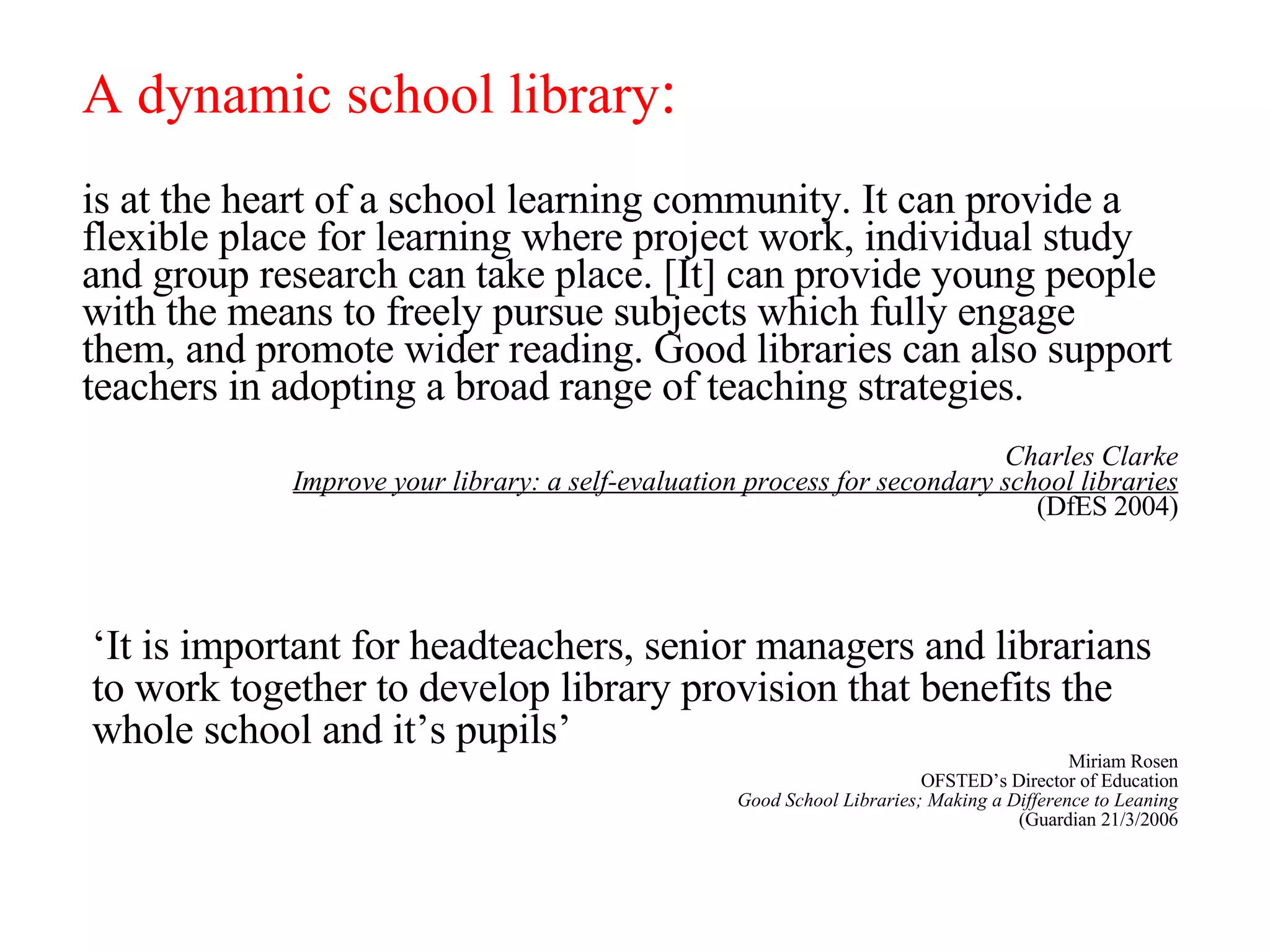 is at the heart of a school learning community. It can provide a flexible place for learning where project work, individual study and group research can take place. [It] can provide young people with the means to freely pursue subjects which fully engage them, and promote wider reading. Good libraries can also support teachers in adopting a broad range of teaching strategies. Charles Clarke Improve your library: a self-evaluation process for secondary school libraries (DfES 2004) A dynamic school library : ‘ It is important for headteachers, senior managers and librarians to work together to develop library provision that benefits the whole school and it’s pupils’ Miriam Rosen OFSTED’s Director of Education Good School Libraries; Making a Difference to Leaning (Guardian 21/3/2006 