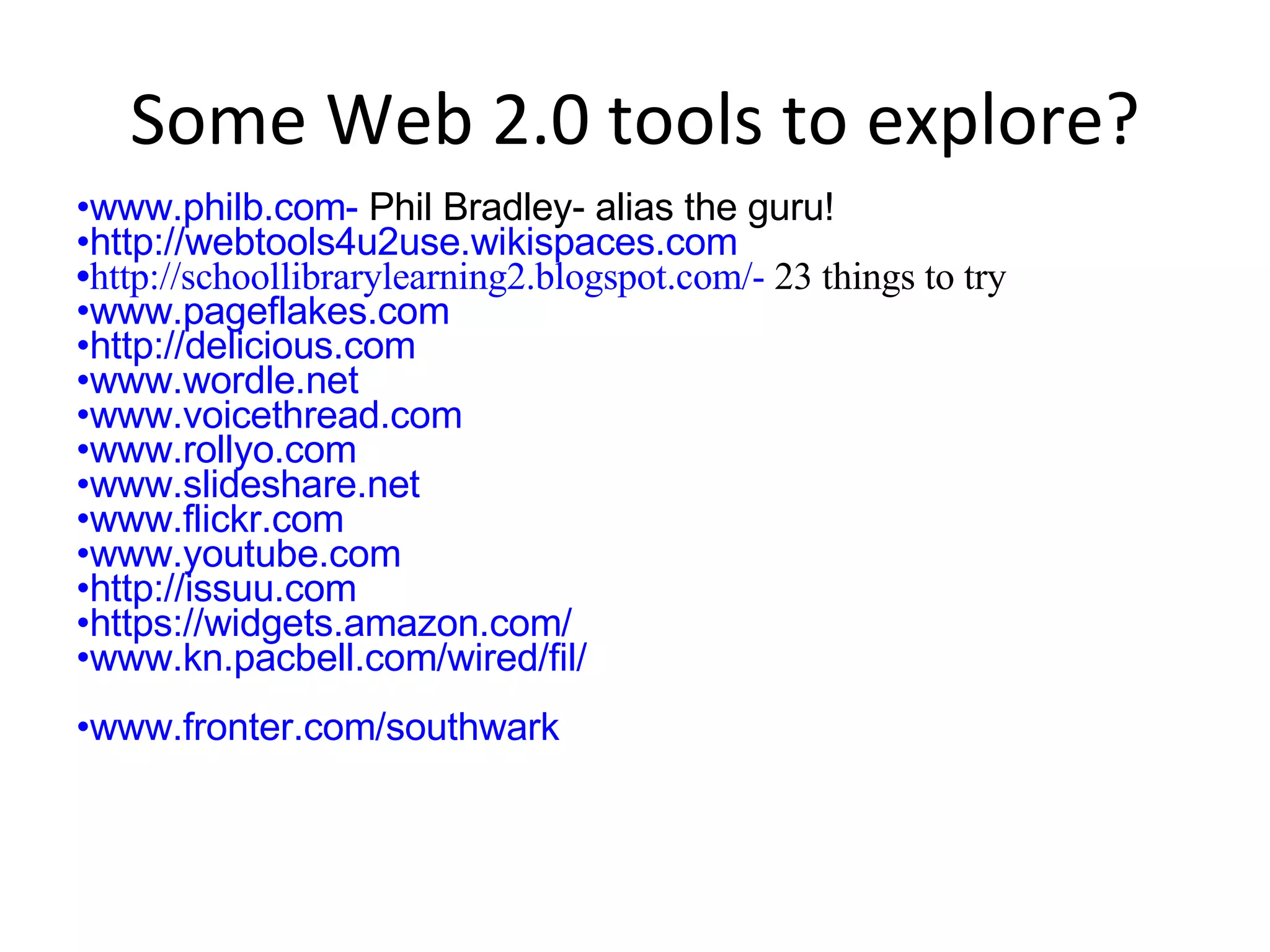 Some Web 2.0 tools to explore? www.philb.com-  Phil Bradley- alias the guru! http://webtools4u2use.wikispaces.com http://schoollibrarylearning2.blogspot.com/-  23 things to try www.pageflakes.com http://delicious.com www.wordle.net www.voicethread.com www.rollyo.com www.slideshare.net www.flickr.com www.youtube.com http://issuu.com https://widgets.amazon.com/ www.kn.pacbell.com/wired/fil/ www.fronter.com/southwark 