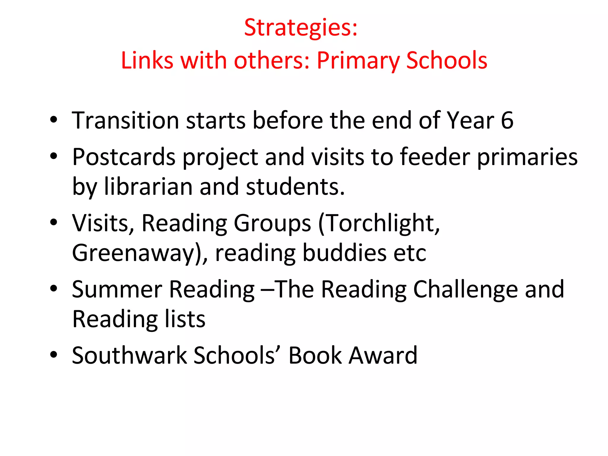 Strategies:  Links with others: Primary Schools Transition starts before the end of Year 6 Postcards project and visits to feeder primaries by librarian and students. Visits, Reading Groups (Torchlight, Greenaway), reading buddies etc Summer Reading –The Reading Challenge and Reading lists Southwark Schools’ Book Award 