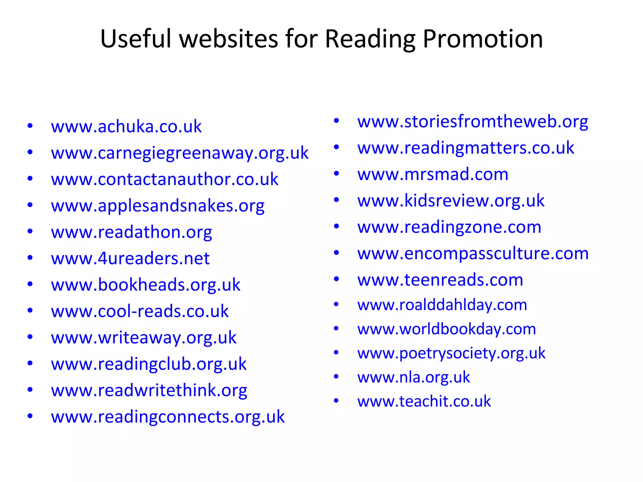 Useful websites for Reading Promotion www.achuka.co.uk www.carnegiegreenaway.org.uk www.contactanauthor.co.uk www.applesandsnakes.org www.readathon.org www.4ureaders.net www.bookheads.org.uk www.cool-reads.co.uk www.writeaway.org.uk www.readingclub.org.uk www.readwritethink.org www.readingconnects.org.uk www.storiesfromtheweb.org www.readingmatters.co.uk www.mrsmad.com www.kidsreview.org.uk www.readingzone.com www.encompassculture.com www.teenreads.com www.roalddahlday.com www.worldbookday.com www.poetrysociety.org.uk www.nla.org.uk www.teachit.co.uk 