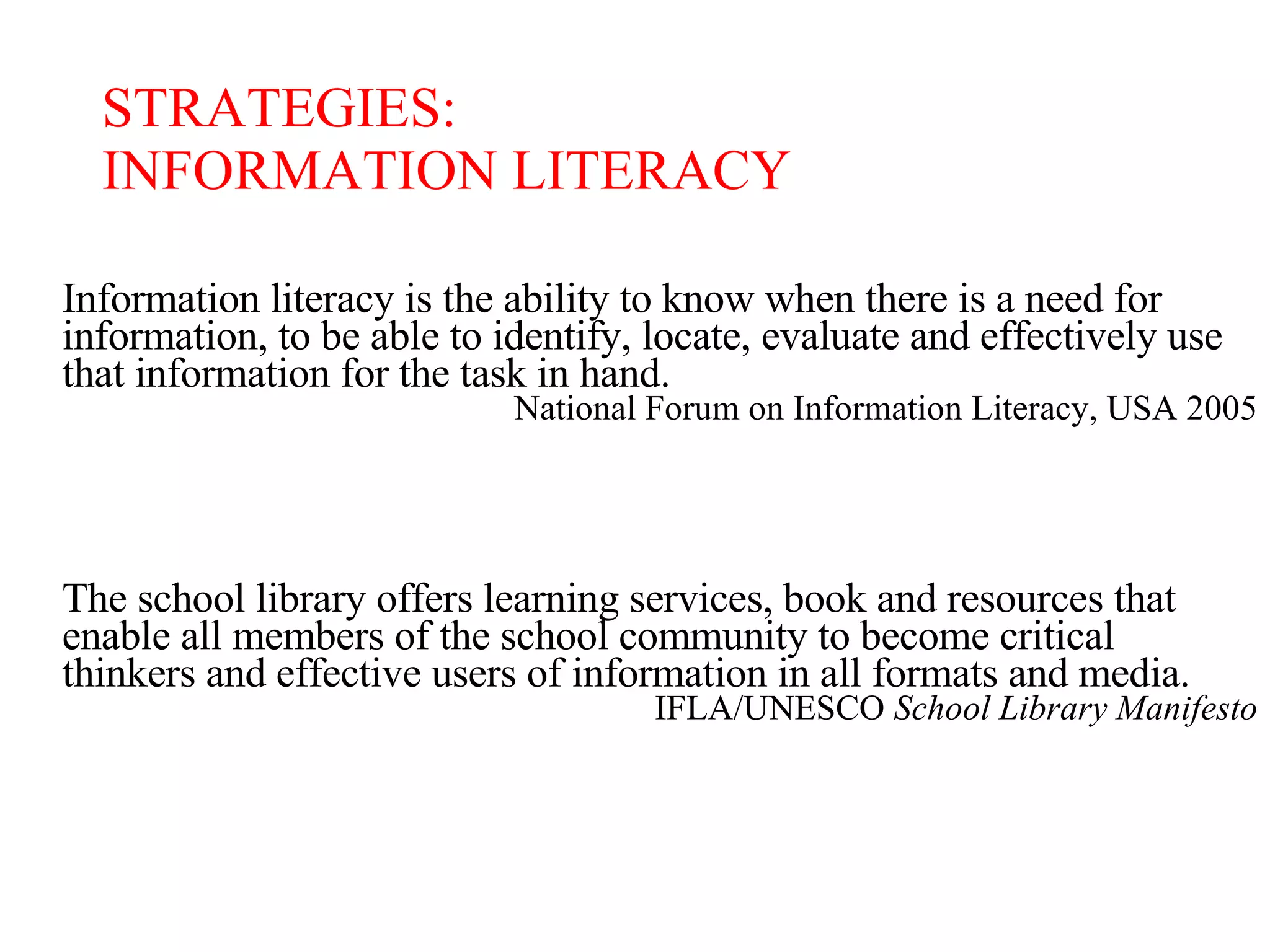 Information literacy is the ability to know when there is a need for information, to be able to identify, locate, evaluate and effectively use that information for the task in hand. National Forum on Information Literacy, USA 2005 The school library offers learning services, book and resources that enable all members of the school community to become critical thinkers and effective users of information in all formats and media. IFLA/UNESCO  School Library Manifesto STRATEGIES: INFORMATION LITERACY 