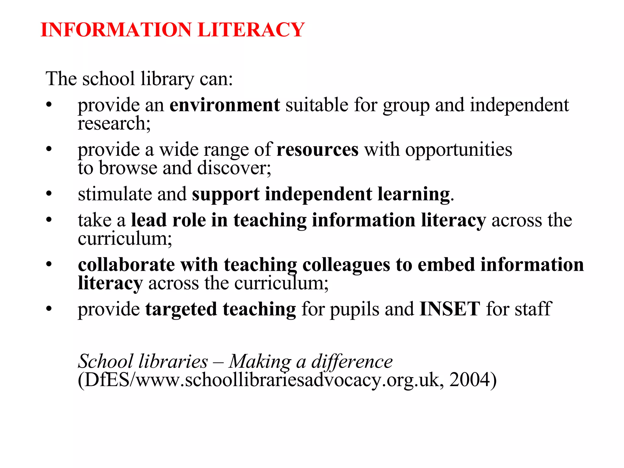 The school library can: provide an  environment  suitable for group and independent research; provide a wide range of  resources  with opportunities  to browse and discover; stimulate and  support independent learning . take a  lead role in teaching information literacy  across the curriculum; collaborate with teaching colleagues to embed information literacy  across the curriculum; provide  targeted teaching  for pupils and  INSET  for staff School libraries – Making a difference  (DfES/www.schoollibrariesadvocacy.org.uk, 2004) INFORMATION LITERACY 