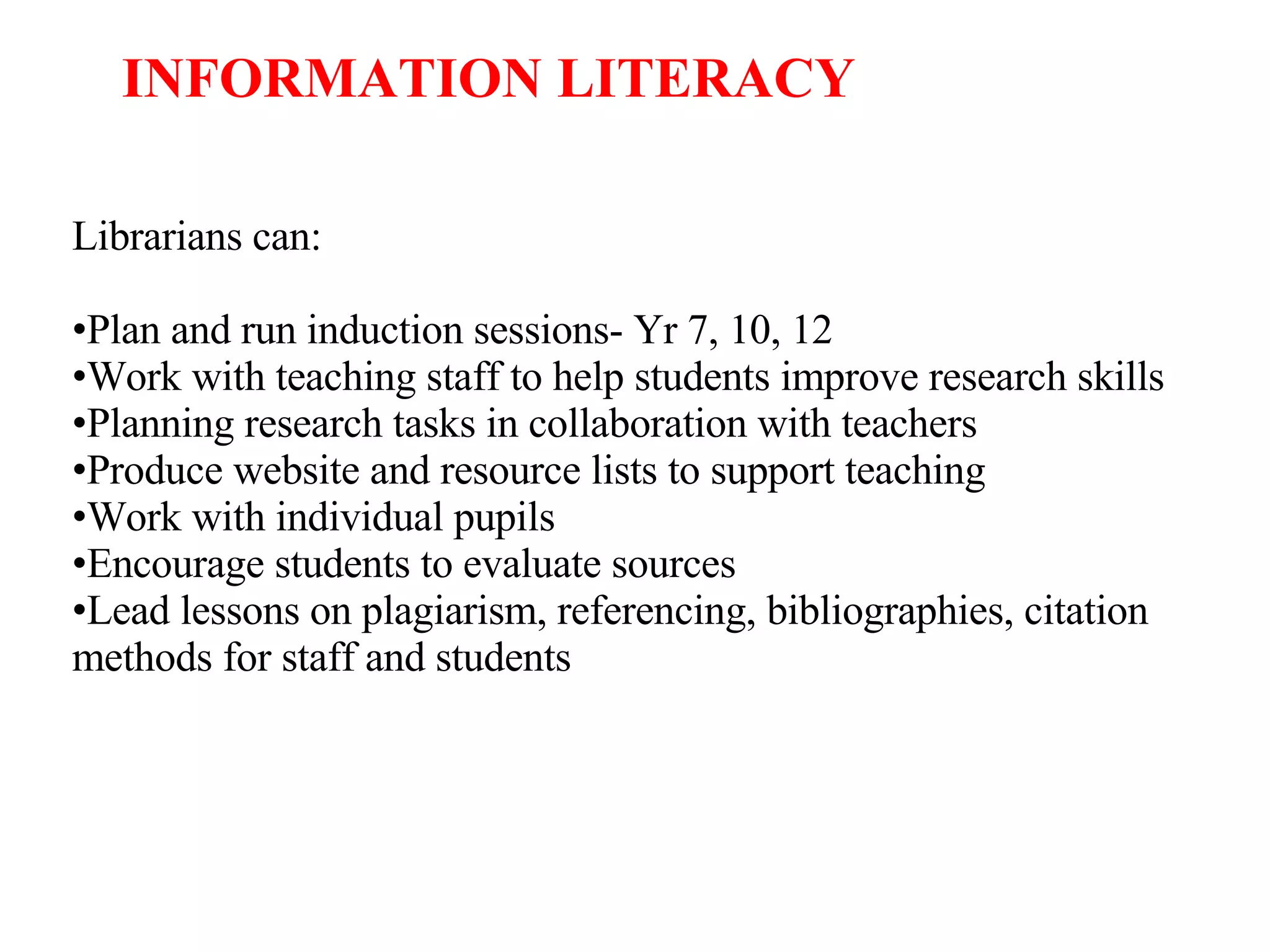 Librarians can: Plan and run induction sessions- Yr 7, 10, 12 Work with teaching staff to help students improve research skills Planning research tasks in collaboration with teachers Produce website and resource lists to support teaching Work with individual pupils Encourage students to evaluate sources Lead lessons on plagiarism, referencing, bibliographies, citation methods for staff and students INFORMATION LITERACY 