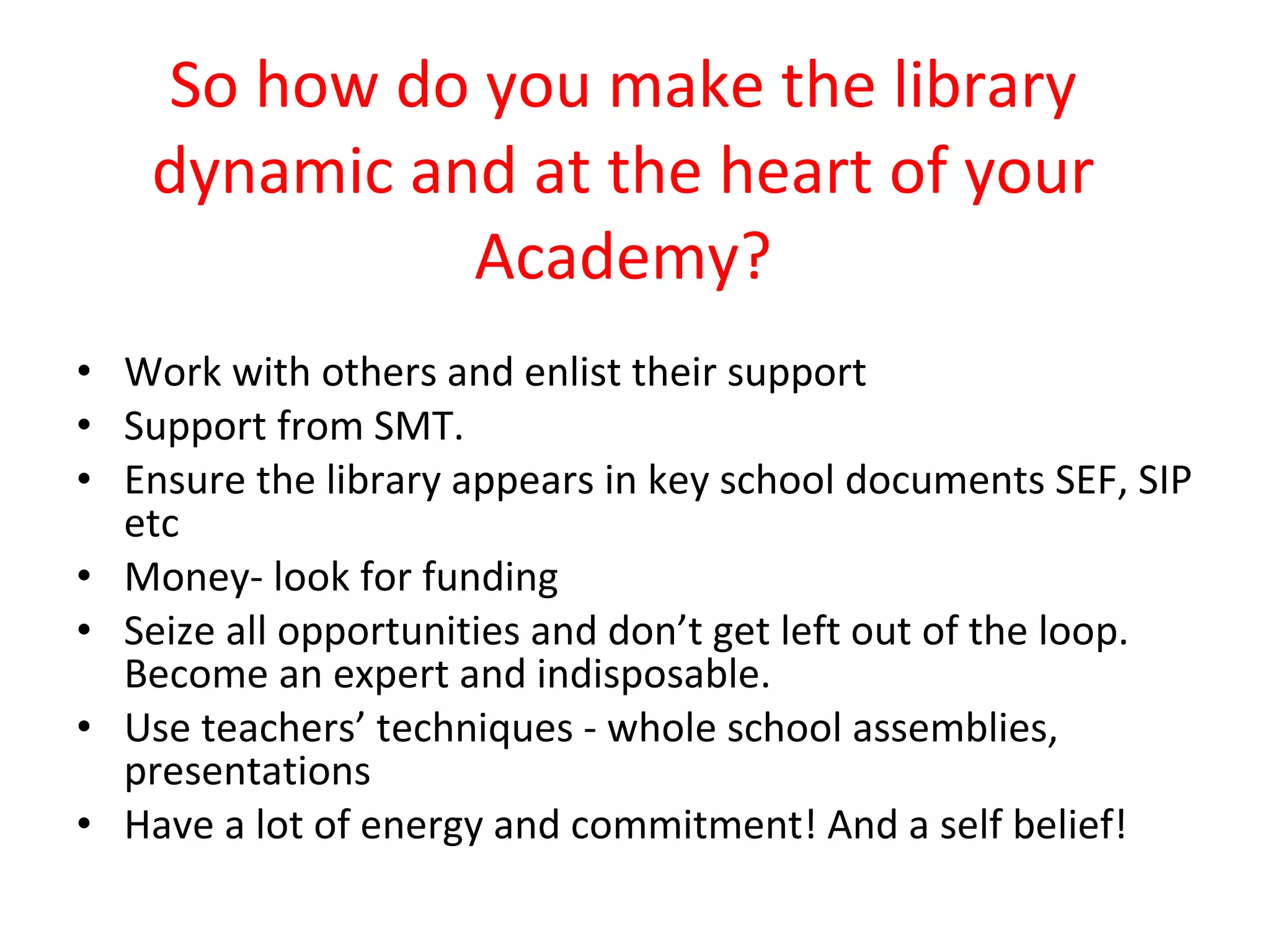 So how do you make the library dynamic and at the heart of your Academy? Work with others and enlist their support Support from SMT.  Ensure the library appears in key school documents SEF, SIP etc Money- look for funding Seize all opportunities and don’t get left out of the loop. Become an expert and indisposable. Use teachers’ techniques - whole school assemblies, presentations Have a lot of energy and commitment! And a self belief! 