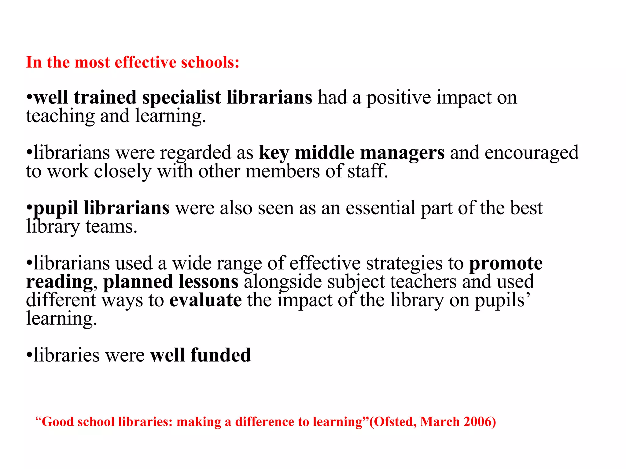 In the most effective schools: well trained specialist librarians  had a positive impact on teaching and learning.  librarians were regarded as  key middle managers  and encouraged to work closely with other members of staff.  pupil librarians  were also seen as an essential part of the best library teams. librarians used a wide range of effective strategies to  promote reading ,  planned lessons  alongside subject teachers and used different ways to  evaluate  the impact of the library on pupils’ learning.  libraries were  well funded “ Good school libraries: making a difference to learning ”(Ofsted, March 2006) 