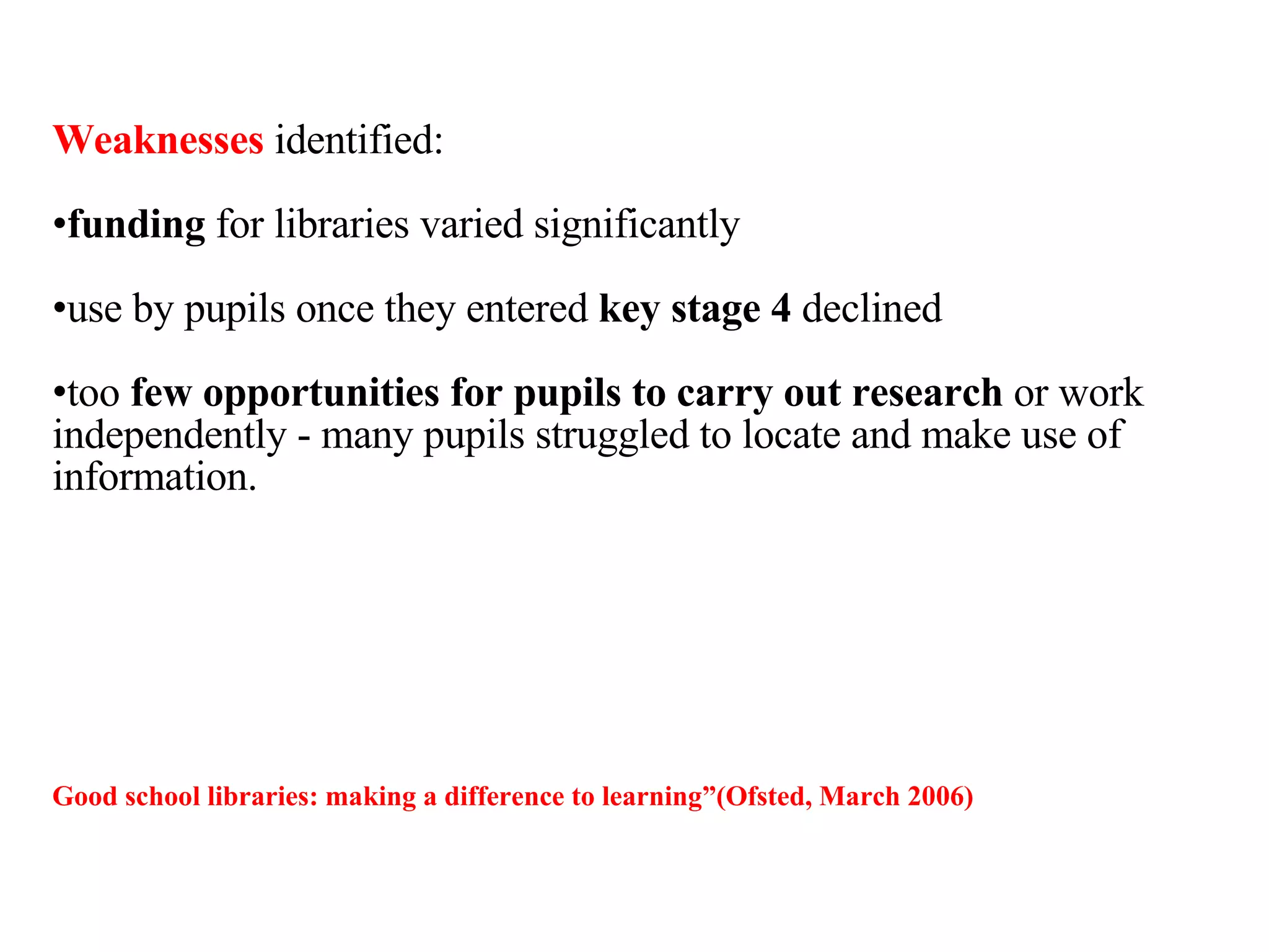 Weaknesses  identified: funding  for libraries varied significantly  use by pupils once they entered  key stage 4  declined  too  few opportunities for pupils to carry out research  or work independently - many pupils struggled to locate and make use of information. Good school libraries: making a difference to learning ”(Ofsted, March 2006) 