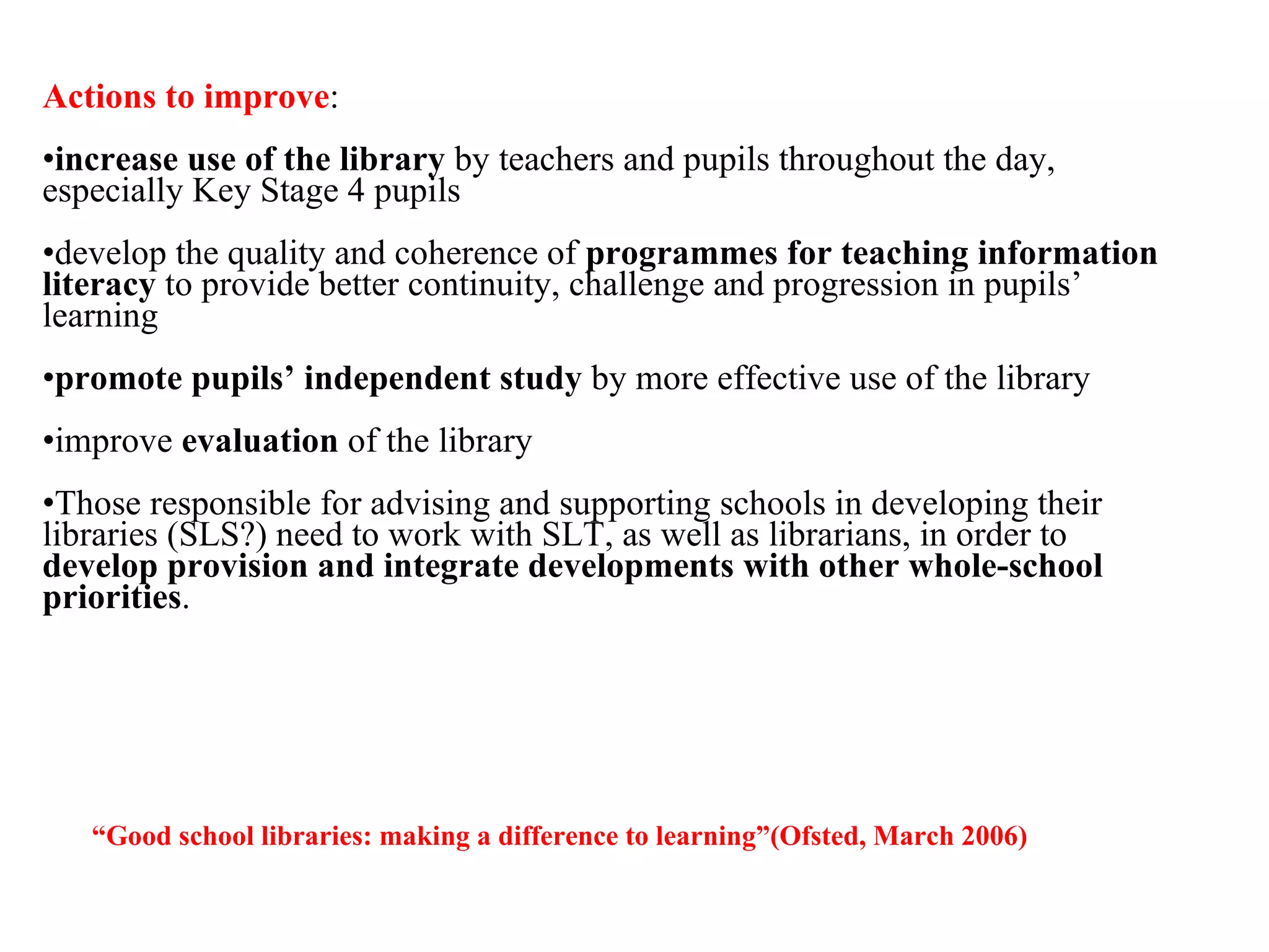 Actions to improve : increase use of the library  by teachers and pupils throughout the day, especially Key Stage 4 pupils develop the quality and coherence of  programmes for teaching information literacy  to provide better continuity, challenge and progression in pupils’ learning promote pupils’ independent study  by more effective use of the library improve  evaluation  of the library Those responsible for advising and supporting schools in developing their libraries (SLS?) need to work with SLT, as well as librarians, in order to  develop provision and integrate developments with other whole-school priorities . “ Good school libraries: making a difference to learning ”(Ofsted, March 2006) 
