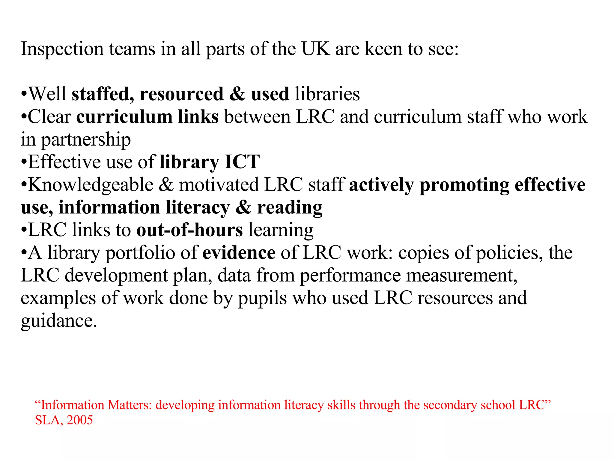 Inspection teams in all parts of the UK are keen to see: Well  staffed, resourced & used  libraries Clear  curriculum links  between LRC and curriculum staff who work in partnership Effective use of  library ICT Knowledgeable & motivated LRC staff  actively   promoting effective use, information literacy & reading LRC links to  out-of-hours  learning A library portfolio of  evidence  of LRC work: copies of policies, the LRC development plan, data from performance measurement, examples of work done by pupils who used LRC resources and guidance. “ Information Matters: developing information literacy skills through the secondary school LRC”  SLA, 2005  