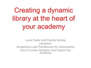 Creating a dynamic library at the heart of your academy Laura Taylor and Pauline Guiney Librarians, Academies Lead Practitioners for Librarianship City of London Academy and Capital City Academy 