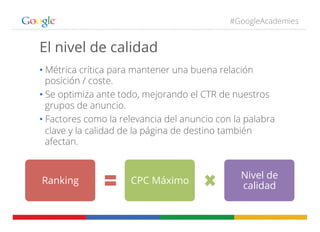 #GoogleAcademies
El nivel de calidad
• Métrica crítica para mantener una buena relación
posición / coste.
• Se optimiza ante todo, mejorando el CTR de nuestros
grupos de anuncio.
• Factores como la relevancia del anuncio con la palabra
clave y la calidad de la página de destino también
afectan.
Ranking CPC Máximo
Nivel de
calidad
 