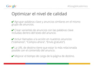 #GoogleAcademies
Optimizar el nivel de calidad
✔ Agrupar palabras clave y anuncios similares en el mismo
grupo de anuncios.
✔ Crear variantes de anuncios con las palabras clave
incluidas dentro del texto del anuncio.
✔ Incluir llamadas a la acción en nuestros anuncios
(“Llámanos”, “Compra ahora”, “Envío gratuito”).
✔ La URL de destino tiene que estar lo más relacionada
posible con el contenido del anuncio.
✔ Mejorar el tiempo de carga de la página de destino.
 