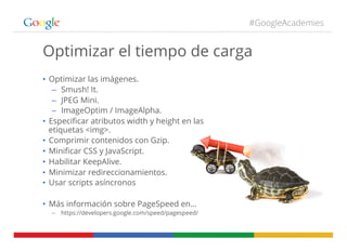 #GoogleAcademies
Optimizar el tiempo de carga
•  Optimizar las imágenes.
–  Smush! It.
–  JPEG Mini.
–  ImageOptim / ImageAlpha.
•  Especiﬁcar atributos width y height en las
etiquetas <img>.
•  Comprimir contenidos con Gzip.
•  Miniﬁcar CSS y JavaScript.
•  Habilitar KeepAlive.
•  Minimizar redireccionamientos.
•  Usar scripts asíncronos
•  Más información sobre PageSpeed en…
–  https://developers.google.com/speed/pagespeed/
 