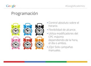 #GoogleAcademies
Programación
• Control absoluto sobre el
horario.
• Flexibilidad de alcance.
• Utiliza modiﬁcadores del
CPC máximo
dependiendo de la hora,
el día o ambos.
• ¡Ojo! Solo campañas
manuales.
 