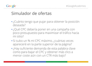 #GoogleAcademies
Simulador de ofertas
• ¿Cuánto tengo que pujar para obtener la posición
deseada?
• ¿Qué CPC debería poner en una campaña con
poco presupuesto para maximizar el tráﬁco hacia
mi sitio?
• Si subo un % mi CPC máximo, ¿cuántas veces
apareceré en la parte superior de la página?
• ¿Hay suﬁciente demanda de esta palabra clave
como para bajar el CPC y obtener más clics a
menor coste aún con un CTR más bajo?
 