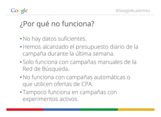 #GoogleAcademies
¿Por qué no funciona?
• No hay datos suﬁcientes.
• Hemos alcanzado el presupuesto diario de la
campaña durante la última semana.
• Solo funciona con campañas manuales de la
Red de Búsqueda.
• No funciona con campañas automáticas o
que utilicen ofertas de CPA.
• Tampoco funciona en campañas con
experimentos activos.
 